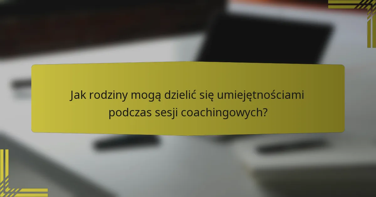 Jak rodziny mogą dzielić się umiejętnościami podczas sesji coachingowych?