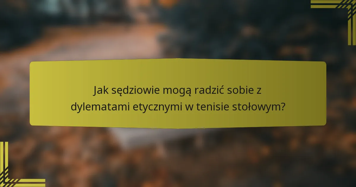 Jak sędziowie mogą radzić sobie z dylematami etycznymi w tenisie stołowym?