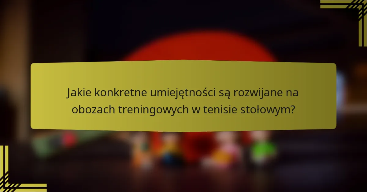 Jakie konkretne umiejętności są rozwijane na obozach treningowych w tenisie stołowym?