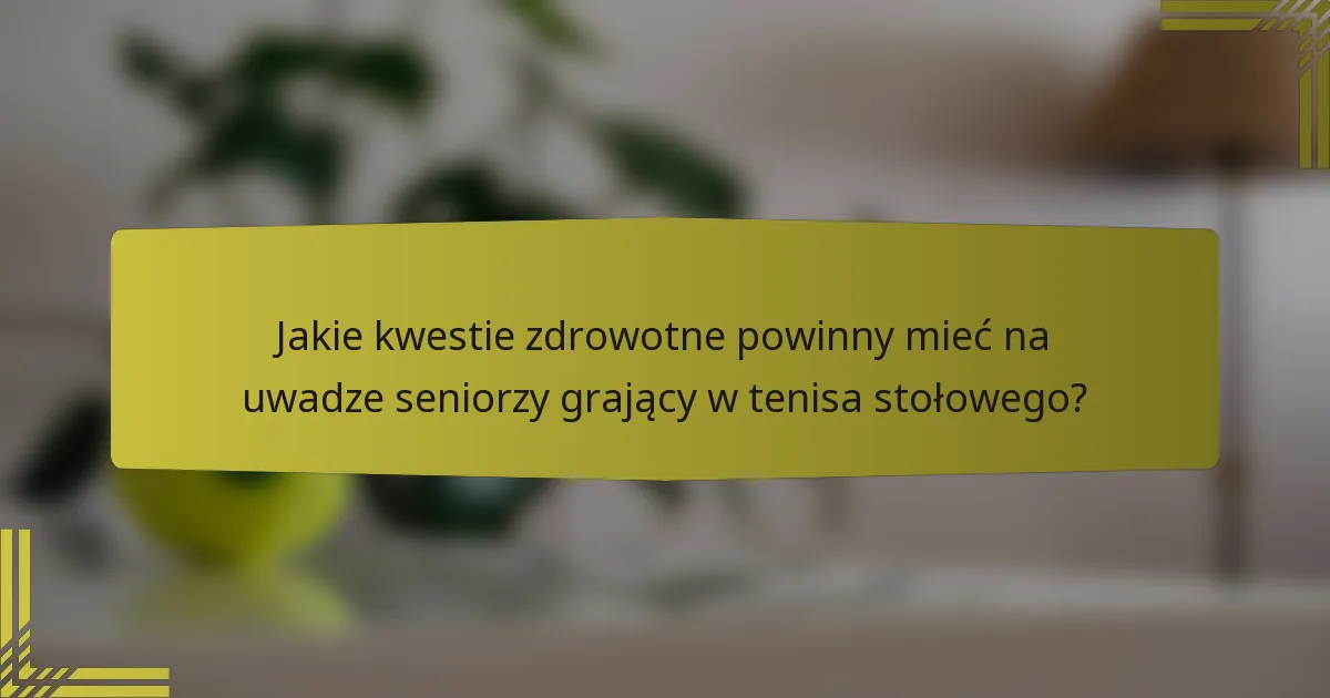 Jakie kwestie zdrowotne powinny mieć na uwadze seniorzy grający w tenisa stołowego?