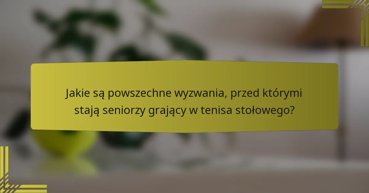 Jakie są powszechne wyzwania, przed którymi stają seniorzy grający w tenisa stołowego?