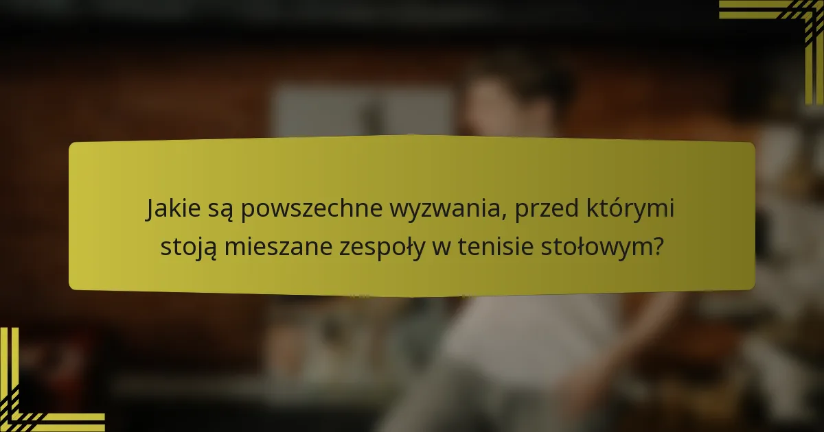 Jakie są powszechne wyzwania, przed którymi stoją mieszane zespoły w tenisie stołowym?